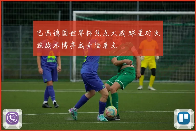 巴西德国世界杯焦点大战 球星对决技战术博弈成全场看点