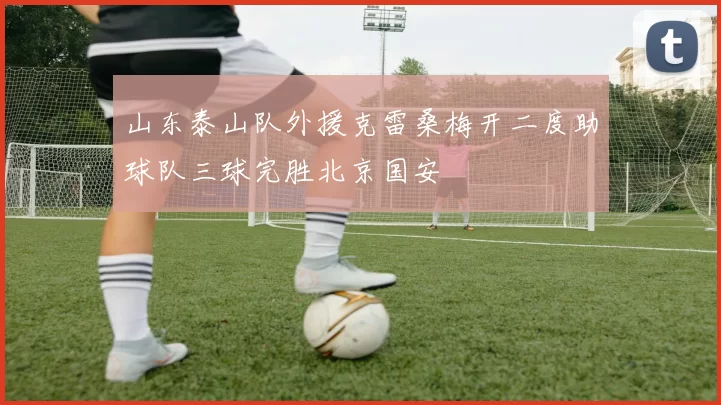山东泰山队外援克雷桑梅开二度助球队三球完胜北京国安