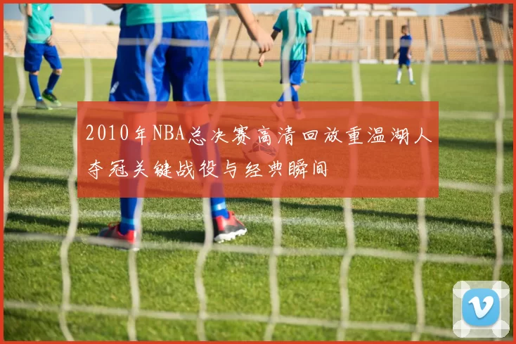2010年NBA总决赛高清回放重温湖人夺冠关键战役与经典瞬间