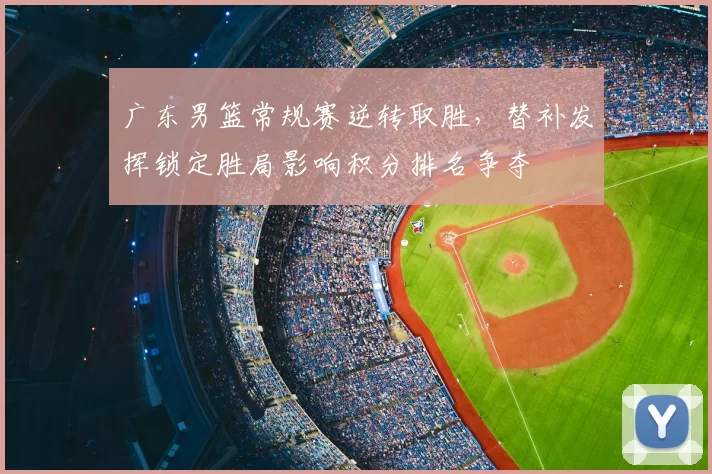 广东男篮常规赛逆转取胜，替补发挥锁定胜局影响积分排名争夺