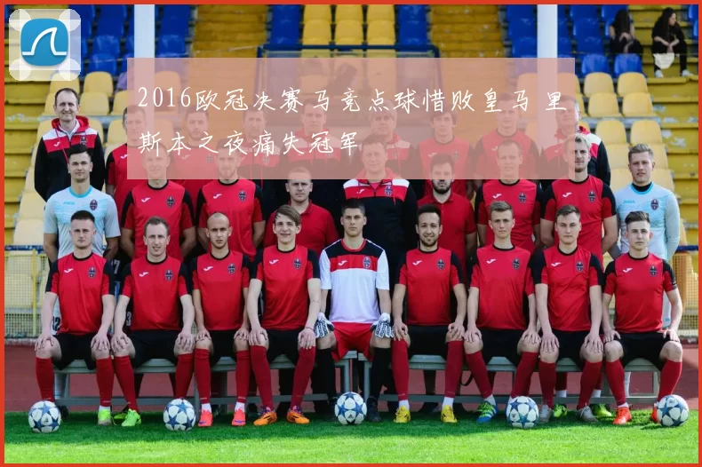 2016欧冠决赛马竞点球惜败皇马 里斯本之夜痛失冠军