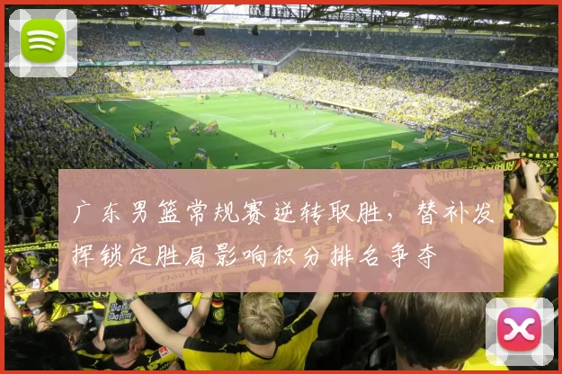 广东男篮常规赛逆转取胜，替补发挥锁定胜局影响积分排名争夺