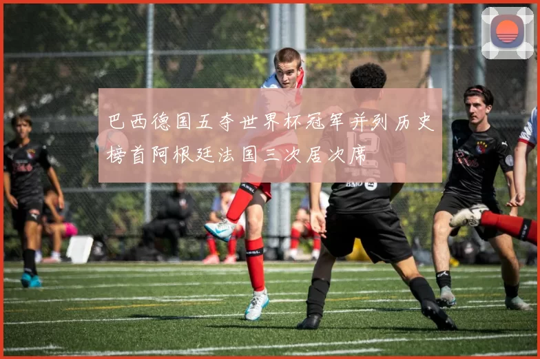 巴西德国五夺世界杯冠军并列历史榜首阿根廷法国三次居次席