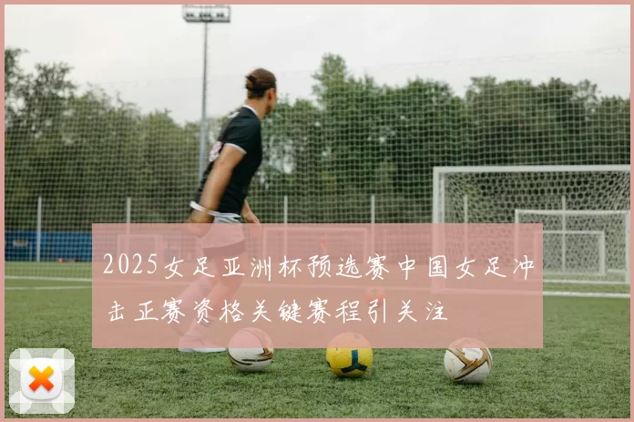 2025女足亚洲杯预选赛中国女足冲击正赛资格关键赛程引关注