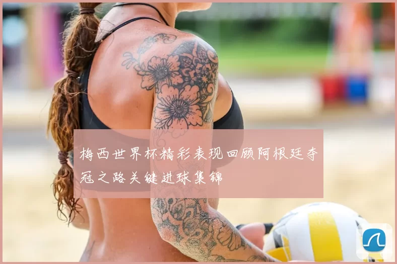 梅西世界杯精彩表现回顾阿根廷夺冠之路关键进球集锦