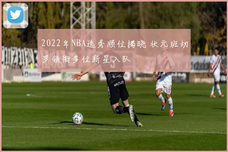 2022年NBA选秀顺位揭晓 状元班切罗领衔多位新星入队