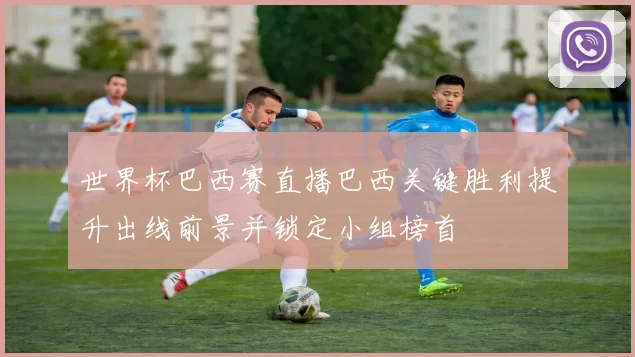 世界杯巴西赛直播巴西关键胜利提升出线前景并锁定小组榜首