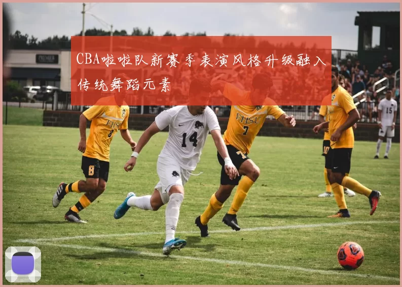 CBA啦啦队新赛季表演风格升级融入传统舞蹈元素