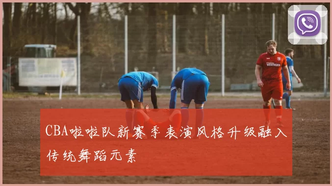 CBA啦啦队新赛季表演风格升级融入传统舞蹈元素
