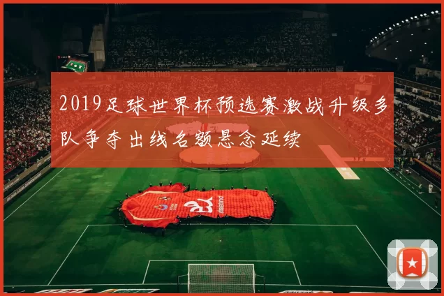 2019足球世界杯预选赛激战升级多队争夺出线名额悬念延续