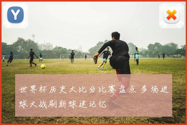 世界杯历史大比分比赛盘点 多场进球大战刷新球迷记忆