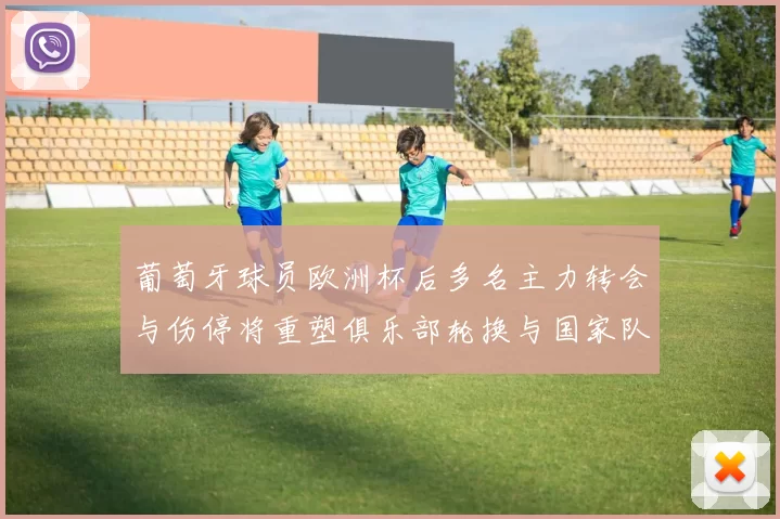 葡萄牙球员欧洲杯后多名主力转会与伤停将重塑俱乐部轮换与国家队备战