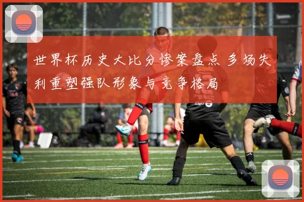 世界杯历史大比分惨案盘点 多场失利重塑强队形象与竞争格局