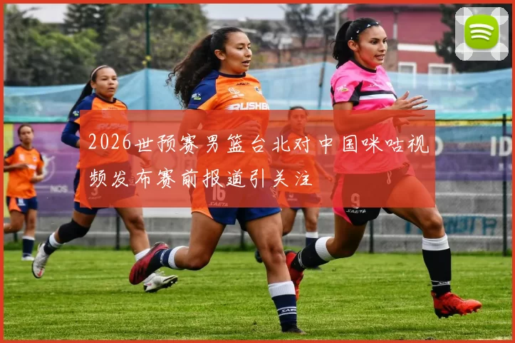 2026世预赛男篮台北对中国咪咕视频发布赛前报道引关注