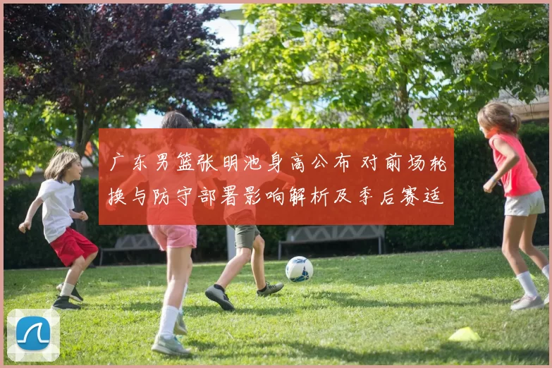 广东男篮张明池身高公布 对前场轮换与防守部署影响解析及季后赛适配