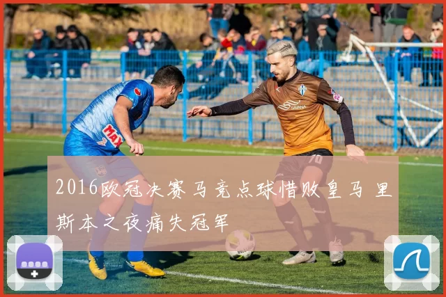 2016欧冠决赛马竞点球惜败皇马 里斯本之夜痛失冠军